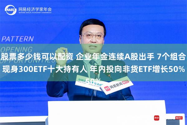 股票多少钱可以配资 企业年金连续A股出手 7个组合现身300ETF十大持有人 年内投向非货ETF增长50%