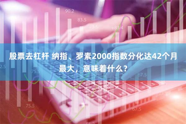 股票去杠杆 纳指、罗素2000指数分化达42个月最大，意味着什么？