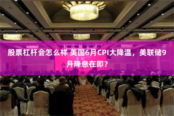 股票杠杆会怎么样 美国6月CPI大降温，美联储9月降息在即？