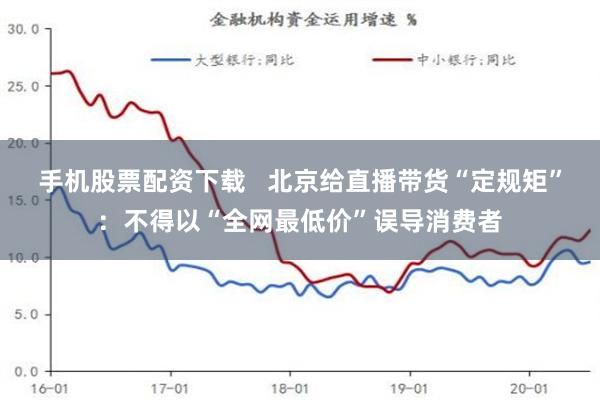 手机股票配资下载   北京给直播带货“定规矩”：不得以“全网最低价”误导消费者