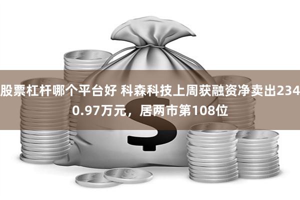 股票杠杆哪个平台好 科森科技上周获融资净卖出2340.97万元，居两市第108位