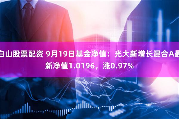 白山股票配资 9月19日基金净值：光大新增长混合A最新净值1.0196，涨0.97%