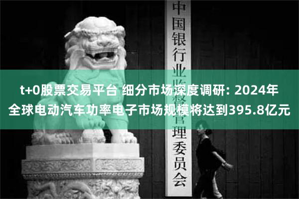 t+0股票交易平台 细分市场深度调研: 2024年全球电动汽车功率电子市场规模将达到395.8亿元