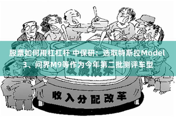 股票如何用杠杠杆 中保研：选取特斯拉Model 3、问界M9等作为今年第二批测评车型