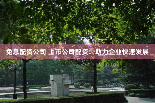 免息配资公司 上市公司配资：助力企业快速发展