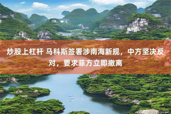 炒股上杠杆 马科斯签署涉南海新规，中方坚决反对，要求菲方立即撤离