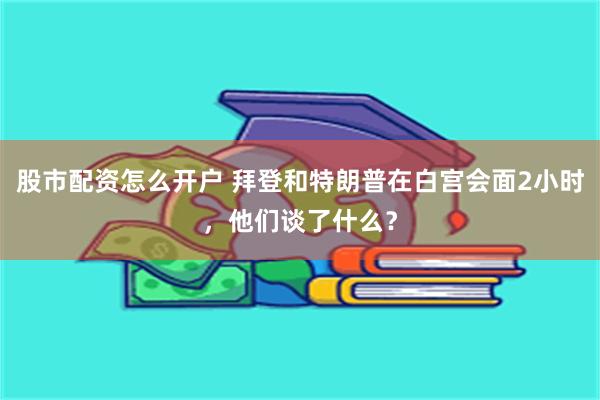 股市配资怎么开户 拜登和特朗普在白宫会面2小时，他们谈了什么？