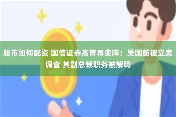 股市如何配资 国信证券高管再变阵：吴国舫被立案调查 其副总裁职务被解聘