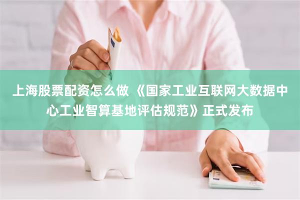 上海股票配资怎么做 《国家工业互联网大数据中心工业智算基地评估规范》正式发布