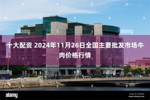 十大配资 2024年11月26日全国主要批发市场牛肉价格行情