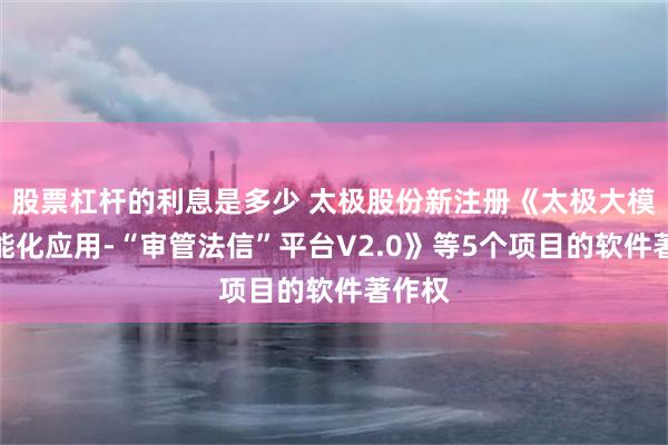 股票杠杆的利息是多少 太极股份新注册《太极大模型智能化应用-“审管法信”平台V2.0》等5个项目的软件著作权