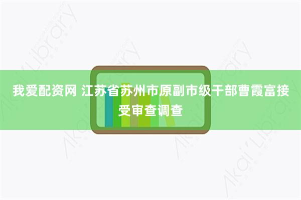 我爱配资网 江苏省苏州市原副市级干部曹霞富接受审查调查