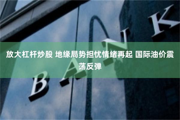 放大杠杆炒股 地缘局势担忧情绪再起 国际油价震荡反弹