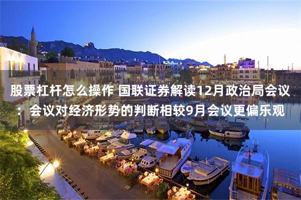 股票杠杆怎么操作 国联证券解读12月政治局会议：会议对经济形势的判断相较9月会议更偏乐观