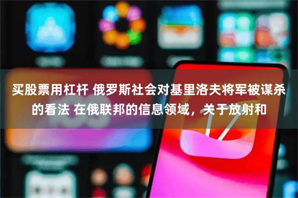 买股票用杠杆 俄罗斯社会对基里洛夫将军被谋杀的看法 在俄联邦的信息领域，关于放射和