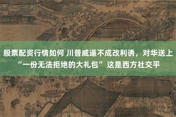 股票配资行情如何 川普威逼不成改利诱，对华送上“一份无法拒绝的大礼包” 这是西方社交平