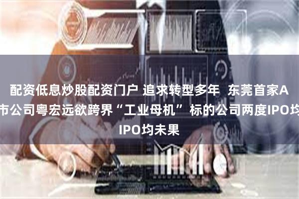 配资低息炒股配资门户 追求转型多年  东莞首家A股上市公司粤宏远欲跨界“工业母机” 标的公司两度IPO均未果