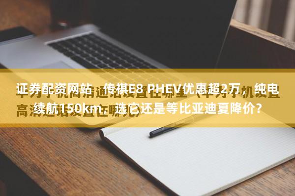 证券配资网站   传祺E8 PHEV优惠超2万，纯电续航150km，选它还是等比亚迪夏降价？