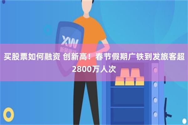 买股票如何融资 创新高！春节假期广铁到发旅客超2800万人次