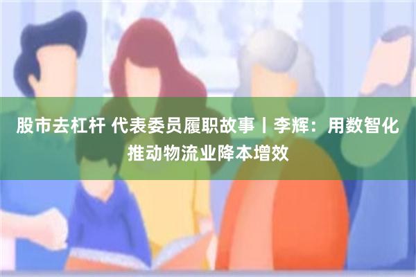 股市去杠杆 代表委员履职故事丨李辉：用数智化推动物流业降本增效