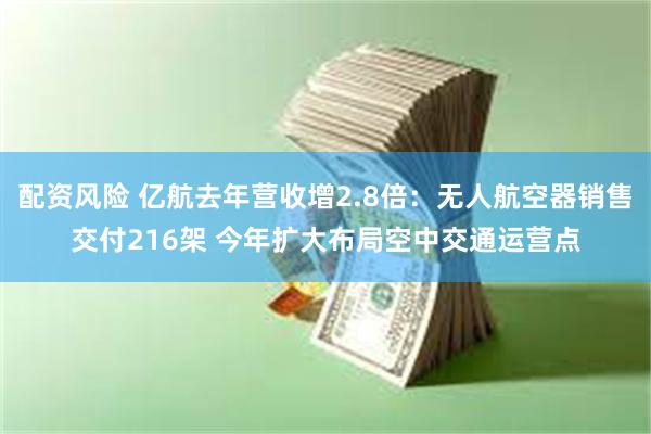 配资风险 亿航去年营收增2.8倍：无人航空器销售交付216架 今年扩大布局空中交通运营点