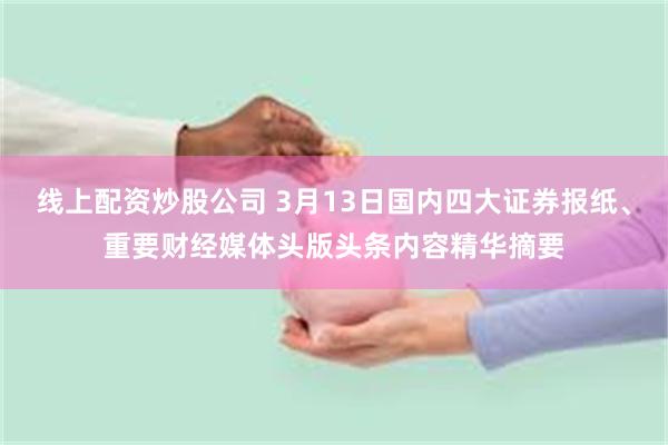 线上配资炒股公司 3月13日国内四大证券报纸、重要财经媒体头版头条内容精华摘要