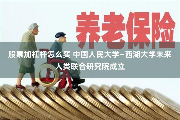 股票加杠杆怎么买 中国人民大学—西湖大学未来人类联合研究院成立