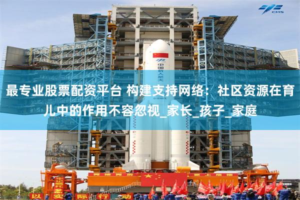 最专业股票配资平台 构建支持网络：社区资源在育儿中的作用不容忽视_家长_孩子_家庭