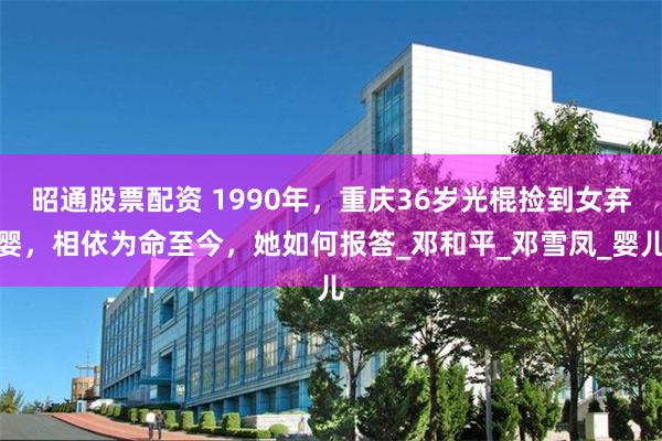 昭通股票配资 1990年，重庆36岁光棍捡到女弃婴，相依为命至今，她如何报答_邓和平_邓雪凤_婴儿