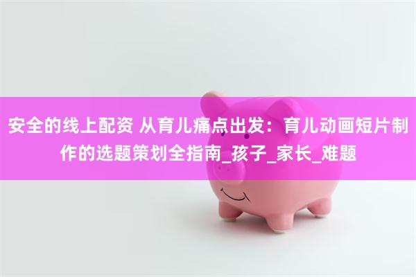 安全的线上配资 从育儿痛点出发：育儿动画短片制作的选题策划全指南_孩子_家长_难题
