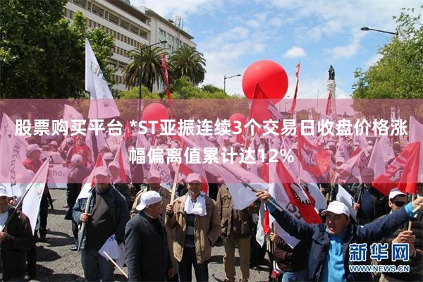 股票购买平台 *ST亚振连续3个交易日收盘价格涨幅偏离值累计达12%