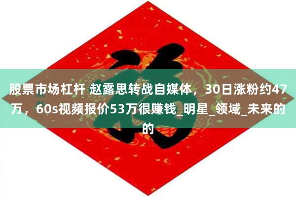 股票市场杠杆 赵露思转战自媒体，30日涨粉约47万，60s视频报价53万很赚钱_明星_领域_未来的