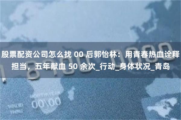 股票配资公司怎么找 00 后郭怡林：用青春热血诠释担当，五年献血 50 余次_行动_身体状况_青岛