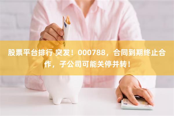 股票平台排行 突发！000788，合同到期终止合作，子公司可能关停并转！