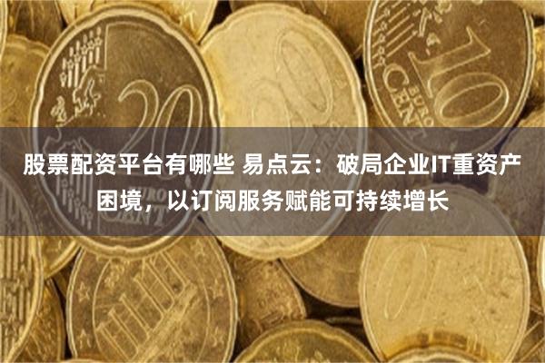股票配资平台有哪些 易点云：破局企业IT重资产困境，以订阅服务赋能可持续增长