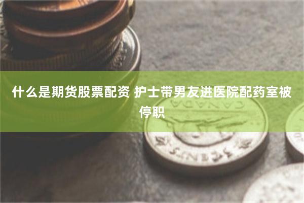 什么是期货股票配资 护士带男友进医院配药室被停职